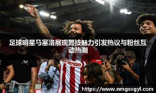 足球明星马塞洛展现舞技魅力引发热议与粉丝互动热潮