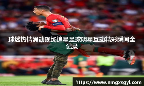 球迷热情涌动现场追星足球明星互动精彩瞬间全记录