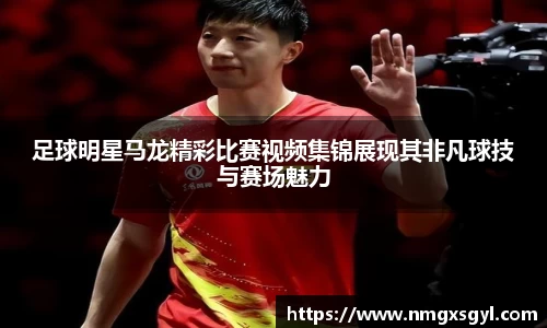 足球明星马龙精彩比赛视频集锦展现其非凡球技与赛场魅力